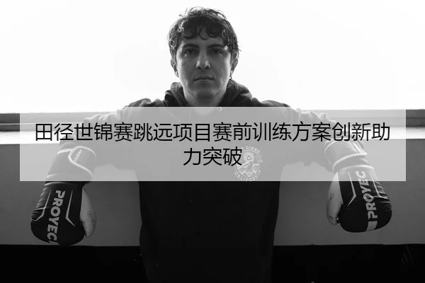 田径世锦赛跳远项目赛前训练方案创新助力突破